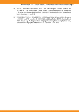Recomendações para a Atenção Integral a Adolescentes e Jovens Vivendo com HIV/Aids    57


15.	 BRASIL. Presidência da República. Casa Civil. Subchefia para Assuntos Jurídicos. Lei
     nº 8.069, de 13 de julho de 1990. Dispõe sobre o Estatuto da Criança e do Adolescente
     e dá outras providências. Disponível em: <http://www.planalto.gov.br/ccivil_03/leis/l8069.
     htm>. Acesso em: 21 set. 2012.

16.	 CONSELHO FEDERAL DE MEDICINA - CFM. Novo Código de Ética Médica. Resolução
     1.931/2009 em 17 de setembro de 2009. Diário oficial da União (DOU), Brasília, 24 set.
     2009, - Secção 1, p. 90. Disponível em: <http://portal.cfm.org.br/index.php?option=com_
     content&view=category&id=9&Itemid=122>. Acesso em: 17 set. 2012.
 