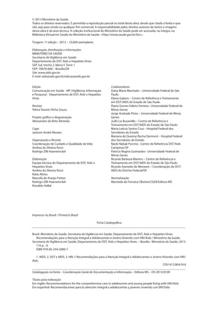 © 2013 Ministério da Saúde.
Todos os direitos reservados. É permitida a reprodução parcial ou total desta obra, desde que citada a fonte e que
não seja para venda ou qualquer fim comercial. A responsabilidade pelos direitos autorais de textos e imagens
desta obra é da área técnica. A coleção institucional do Ministério da Saúde pode ser acessada, na íntegra, na
Biblioteca Virtual em Saúde do Ministério da Saúde: <http://www.saude.gov.br/bvs>.

Tiragem: 1ª edição – 2013 – 10.000 exemplares

Elaboração, distribuição e informações
MINISTÉRIO DA SAÚDE
Secretaria de Vigilância em Saúde
Departamento de DST, Aids e Hepatites Virais
SAF Sul, trecho 2, bloco F, Torre 1
CEP: 70070-600 – Brasília/DF
Site: www.aids.gov.br
E-mail: aids@aids.gov.br/edicao@aids.gov.br


Edição                                                       Colaboradores
Comunicação em Saúde - VIP (Vigilância, Informação           Daisy Maria Machado – Universidade Federal de São
e Pesquisa) - Departamento de DST, Aids e Hepatites          Paulo
Virais                                                       Eliana Galano – Centro de Referência e Treinamento
                                                             em DST/AIDS do Estado de São Paulo
Revisão                                                      Flavia Gomes Faleiro Ferreira– Universidade Federal de
Telma Tavares Richa Sousa                                    Minas Gerais
                                                             Jorge Andrade Pinto – Universidade Federal de Minas
Projeto gráfico e diagramação                                Gerais
Alexsandro de Brito Almeida                                  Judit Lia Busanello – Centro de Referência e
                                                             Treinamento em DST/AIDS do Estado de São Paulo
Capa                                                         Maria Letícia Santos Cruz – Hospital Federal dos
Jackson André Moraes                                         Servidores do Estado
                                                             Mariana de Queiroz Rocha Darmont – Hospital Federal
Organização e Revisão                                        dos Servidores do Estado
Coordenação de Cuidado e Qualidade de Vida                   Nacle Nabak Purcino - Centro de Referência DST/Aids
Andrea da Silveira Rossi                                     Campinas/SP
Rodrigo Zilli Haanwinckel                                    Patrícia Regina Guimarães– Universidade Federal de
                                                             Minas Gerais
Elaboração                                                   Ricardo Barbosa Martins – Centro de Referência e
Equipe técnica do Departamento de DST, Aids e                Treinamento em DST/AIDS do Estado de São Paulo
Hepatites Virais                                             Ricardo Azevedo de Menezes – Coordenação de DST/
Andrea da Silveira Rossi                                     AIDS do Distrito Federal/DF
Kátia Abreu
Marcelo de Araújo Freitas                                    Normalização
Rodrigo Zilli Haanwinckel                                    Maristela da Fonseca Oliveira/CGDI/Editora MS
Ronaldo Hallal




Impresso no Brasil / Printed in Brazil

                                         Ficha Catalográfica
_________________________________________________________________________________________________

Brasil. Ministério da Saúde. Secretaria de Vigilância em Saúde. Departamento de DST, Aids e Hepatites Virais.
   Recomendações para a Atenção Integral a Adolescentes e Jovens Vivendo com HIV/Aids / Ministério da Saúde,
Secretaria de Vigilância em Saúde, Departamento de DST, Aids e Hepatites Virais. – Brasília : Ministério da Saúde, 2013.
   116 p. : il.
   ISBN 978-85-334-2000-7

   1. AIDS. 2. DST e AIDS. 3. HIV. I. Recomendações para a Atenção Integral a Adolescentes e Jovens Vivendo com HIV/
Aids.
                                                                                                    CDU 613.86:616.6
_________________________________________________________________________________________________
Catalogação na fonte – Coordenação-Geral de Documentação e Informação – Editora MS – OS 2013/0109

Títulos para indexação
Em inglês: Recommendations for the comprehensive care to adolescents and young people living with HIV/Aids
Em espanhol: Recomendaciones para la atención integral a adolescentes y jóvenes viviendo con VIH/Sida
 