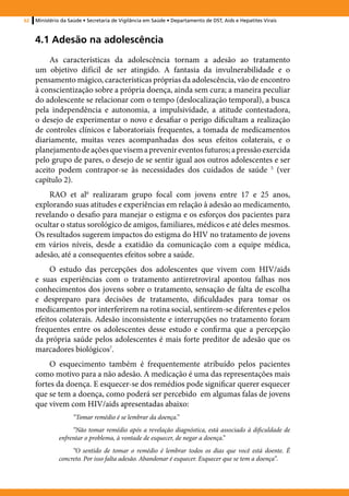 62   Ministério da Saúde • Secretaria de Vigilância em Saúde • Departamento de DST, Aids e Hepatites Virais



     4.1 Adesão na adolescência
          As características da adolescência tornam a adesão ao tratamento
     um objetivo difícil de ser atingido. A fantasia da invulnerabilidade e o
     pensamento mágico, características próprias da adolescência, vão de encontro
     à conscientização sobre a própria doença, ainda sem cura; a maneira peculiar
     do adolescente se relacionar com o tempo (deslocalização temporal), a busca
     pela independência e autonomia, a impulsividade, a atitude contestadora,
     o desejo de experimentar o novo e desafiar o perigo dificultam a realização
     de controles clínicos e laboratoriais frequentes, a tomada de medicamentos
     diariamente, muitas vezes acompanhadas dos seus efeitos colaterais, e o
     planejamento de ações que visem a prevenir eventos futuros; a pressão exercida
     pelo grupo de pares, o desejo de se sentir igual aos outros adolescentes e ser
     aceito podem contrapor-se às necessidades dos cuidados de saúde 5 (ver
     capítulo 2).
         RAO et al6 realizaram grupo focal com jovens entre 17 e 25 anos,
     explorando suas atitudes e experiências em relação à adesão ao medicamento,
     revelando o desafio para manejar o estigma e os esforços dos pacientes para
     ocultar o status sorológico de amigos, familiares, médicos e até deles mesmos.
     Os resultados sugerem impactos do estigma do HIV no tratamento de jovens
     em vários níveis, desde a exatidão da comunicação com a equipe médica,
     adesão, até a consequentes efeitos sobre a saúde.
          O estudo das percepções dos adolescentes que vivem com HIV/aids
     e suas experiências com o tratamento antirretroviral apontou falhas nos
     conhecimentos dos jovens sobre o tratamento, sensação de falta de escolha
     e despreparo para decisões de tratamento, dificuldades para tomar os
     medicamentos por interferirem na rotina social, sentirem-se diferentes e pelos
     efeitos colaterais. Adesão inconsistente e interrupções no tratamento foram
     frequentes entre os adolescentes desse estudo e confirma que a percepção
     da própria saúde pelos adolescentes é mais forte preditor de adesão que os
     marcadores biológicos7.
          O esquecimento também é frequentemente atribuído pelos pacientes
     como motivo para a não adesão. A medicação é uma das representações mais
     fortes da doença. E esquecer-se dos remédios pode significar querer esquecer
     que se tem a doença, como poderá ser percebido em algumas falas de jovens
     que vivem com HIV/aids apresentadas abaixo:
                    “Tomar remédio é se lembrar da doença.”
                   “Não tomar remédio após a revelação diagnóstica, está associado à dificuldade de
              enfrentar o problema, à vontade de esquecer, de negar a doença.”
                   “O sentido de tomar o remédio é lembrar todos os dias que você está doente. É
              concreto. Por isso falta adesão. Abandonar é esquecer. Esquecer que se tem a doença”.
 