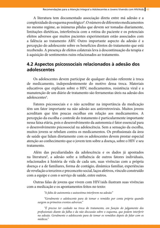 Recomendações para a Atenção Integral a Adolescentes e Jovens Vivendo com HIV/Aids   63


     A literatura tem documentado associação direta entre má adesão e a
complexidade do esquema posológico8. O número de diferentes medicamentos
no mesmo regime, as inúmeras pílulas que devem ser tomadas diariamente,
limitações dietéticas, interferência com a rotina do paciente e os potenciais
efeitos adversos que muitos pacientes experimentam estão associados com
a falência ao tratamento ARV. Outro importante aspecto da adesão é a
percepção do adolescente sobre os benefícios diretos do tratamento que está
recebendo. A presença de efeitos colaterais leva à descontinuação da terapia e
à aquisição de sentimentos ruins relacionados ao tratamento.

4.2 Aspectos psicossociais relacionados à adesão dos
adolescentes
    Os adolescentes devem participar de qualquer decisão referente à troca
de medicamento, independentemente do motivo dessa troca. Materiais
educativos que explicam sobre o HIV, medicamentos, resistência viral e a
manutenção de um diário de tratamento são ferramentas úteis na adesão dos
adolescentes4.
     Fatores psicossociais e o não acreditar na importância da medicação
têm um fator importante na não adesão aos antirretrovirais. Muitos jovens
acreditam que têm poucas escolhas em relação aos medicamentos. A
percepção da escolha e controle do tratamento é particularmente importante
nessa faixa etária, pois o desenvolvimento da autonomia é fator essencial para
o desenvolvimento psicossocial na adolescência. Sem a sensação da escolha,
muitos jovens se rebelam contra os medicamentos. Os profissionais da área
de saúde que lidam diretamente com os adolescentes devem prestar especial
atenção ao conhecimento que o jovem tem sobre a doença, sobre o HIV e seu
tratamento.
     Além das peculiaridades da adolescência e os dados já apontados
na literatura8, a adesão sofre a influência de outros fatores individuais,
relacionados à história de vida de cada um, suas vivências com a própria
doença e a de familiares, forma de contágio, dinâmica familiar, experiências
de revelação a terceiros e preconceito social, laços afetivos, vínculo construído
com a equipe e com o serviço de saúde, entre outros.
   Outras falas de jovens que vivem com HIV/aids ilustram suas vivências
com a medicação e os apontamentos feitos no texto:
            “A falta de autonomia e autoestima interferem na adesão.”
            “Geralmente o adolescente para de tomar o remédio por conta própria quando
       surgem os primeiros eventos adversos.”
             “É preciso ter cuidado na troca do tratamento, em função do julgamento dos
       profissionais diante da falha e da não discussão sobre o esquema, que podem interferir
       na adesão. Geralmente o adolescente para de tomar os remédios depois de falar com os
       médicos.”
 