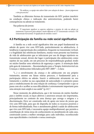 64   Ministério da Saúde • Secretaria de Vigilância em Saúde • Departamento de DST, Aids e Hepatites Virais


                   “Os médicos e a equipe não sabem lidar com redução de danos – fazem julgamento
              e têm preconceito.”

         Também as diferentes formas de transmissão do HIV podem interferir
     na condução clínica e indicação dos antirretrovirais, podendo haver
     consequências na adesão ao tratamento.
          Nas palavras do jovem:
                   “É importante significar os aspectos subjetivos e projetos de vida na adesão ao
              tratamento. O percurso para adesão é muito diferente na TV (transmissão vertical) e TH
              (transmissão horizontal). O significado do remédio é outro”.


     4.3 Participação da família ou rede social significativa
          A família ou a rede social significativa têm um papel fundamental na
     adesão de quem vive com HIV/aids, particularmente na adolescência. A
     tendência à superproteção dos cuidadores, frequente na transmissão vertical,
     e a fragilidade das referências familiares, muitas vezes presente nas histórias
     de vida de adolescentes que se infectaram por uso de drogas injetáveis ou
     transmissão sexual, devem dar lugar à participação dos adolescentes como
     sujeitos de sua saúde, em um processo de responsabilização gradual, tendo
     no núcleo familiar uma referência de segurança e apoio. A orientação dada
     pelo guia de tratamento – Recomendações para a Terapia Antirretroviral em
     Crianças e Adolescentes Infectados pelo HIV 2009 9 – é clara:
          “(...) o envolvimento da criança e do adolescente em seu próprio
     tratamento, mesmo em faixas etárias precoces, é fundamental para a
     participação efetiva na adesão. Inserir o adolescente ativamente no seu
     tratamento e confiar na sua capacidade de autocuidado é o primeiro passo
     para o estabelecimento de uma relação de confiança. Compreender o que se
     passa com ele e acolher as suas dificuldades é extremamente importante para
     uma atenção mais ampla à sua saúde” (p. 61) 9.
         Nesse momento da adolescência, que é de travessia do núcleo familiar
     para o âmbito social, os laços afetivos e amorosos-sexuais são importantes,
     principalmente no contexto de uma doença que carrega o estigma e a
     discriminação. Deve ser construída rede de apoio em torno do jovem que
     vive com HIV/aids, para que ele disponha de todos os recursos possíveis e
     de forma individualizada. Para o atendimento global à saúde do adolescente
     que vive com HIV/aids, é necessária equipe multiprofissional, que permita a
     contribuição de várias áreas do conhecimento no atendimento de cada caso,
     construindo juntos a melhor estratégia para cada indivíduo, reconhecendo
     suas especificidades e incluindo-o nessa construção.
 