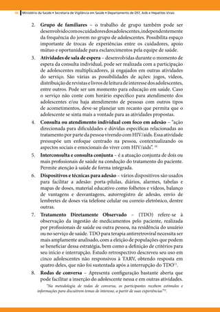 66   Ministério da Saúde • Secretaria de Vigilância em Saúde • Departamento de DST, Aids e Hepatites Virais


           2.	 Grupo de familiares – o trabalho de grupo também pode ser
               desenvolvido com os cuidadores dos adolescentes, independentemente
               da frequência do jovem no grupo de adolescentes. Possibilita espaço
               importante de trocas de experiências entre os cuidadores, apoio
               mútuo e oportunidade para esclarecimentos pela equipe de saúde.
           3.	 Atividades de sala de espera – desenvolvidas durante o momento de
               espera da consulta individual, pode ser realizada com a participação
               de adolescentes multiplicadores, já engajados em outras atividades
               do serviço. São várias as possibilidades de ações: jogos, vídeos,
               distribuição de revistas e livros de leitura de interesse dos adolescentes,
               entre outros. Pode ser um momento para educação em saúde. Caso
               o serviço não conte com horário específico para atendimento dos
               adolescentes e/ou haja atendimento de pessoas com outros tipos
               de acometimentos, deve-se planejar um recanto que permita que o
               adolescente se sinta mais a vontade para as atividades propostas.
           4.	 Consulta ou atendimento individual com foco em adesão – “ação
               direcionada para dificuldades e dúvidas específicas relacionadas ao
               tratamento por parte da pessoa vivendo com HIV/aids. Essa atividade
               pressupõe um enfoque centrado na pessoa, contextualizando os
               aspectos sociais e emocionais do viver com HIV/aids”. 10
           5.	 Interconsulta e consulta conjunta – é a atuação conjunta de dois ou
               mais profissionais de saúde na condução do tratamento do paciente.
               Permite atenção à saúde de forma integrada.
           6.	 Dispositivos e técnicas para adesão – vários dispositivos são usados
               para facilitar a adesão: porta-pílulas, diários, alarmes, tabelas e
               mapas de doses, material educativo como folhetos e vídeos, balanço
               de vantagens e desvantagens, autorregistro de adesão, envio de
               lembretes de doses via telefone celular ou correio eletrônico, dentre
               outras.
           7.	 Tratamento Diretamente Observado – (TDO) refere-se à
               observação da ingestão de medicamentos pelo paciente, realizada
               por profissionais de saúde ou outra pessoa, na residência do usuário
               ou no serviço de saúde. TDO para terapia antirretroviral necessita ser
               mais amplamente analisado, com a eleição de populações que podem
               se beneficiar dessa estratégia, bem como a definição de critérios para
               seu início e interrupção. Estudo retrospectivo descreveu seu uso em
               cinco adolescentes não responsivos à TARV, obtendo resposta em
               quatro deles, que não foi sustentada após a interrupção do TDO11.
           8.	 Rodas de conversa – Apresenta configuração bastante aberta que
               pode facilitar a inserção do adolescente nessa e em outras atividades.
                    “Na metodologia de rodas de conversa, os participantes recebem estímulos e
               informações para discutirem temas de interesse, a partir de suas experiências”10.
 