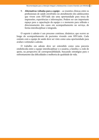Recomendações para a Atenção Integral a Adolescentes e Jovens Vivendo com HIV/Aids   67


    9.	 Alternativas voltadas para a equipe – as reuniões clínicas entre os
        profissionais de saúde envolvidos no atendimento dos adolescentes
        que vivem com HIV/aids são uma oportunidade para troca de
        impressões, experiências e informações. Podem ser um importante
        espaço para a capacitação da equipe e o momento para reflexão e
        direcionamento dos casos em acompanhamento no serviço, de
        forma interdisciplinar e integrada.

    O suporte à adesão é um processo contínuo, dinâmico, que ocorre ao
longo do acompanhamento de pacientes vivendo com HIV/aids. Cada
contato com a equipe de saúde deve ser visto como uma oportunidade para
avaliar e estimular a adesão.
    O trabalho em adesão deve ser entendido como uma parceria
estabelecida entre a equipe interdisciplinar e o usuário, a família e a rede de
apoio, na perspectiva de corresponsabilidade, buscando estratégias para o
enfrentamento das dificuldades e melhoria de qualidade de vida.
 