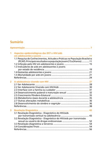 Sumário
Apresentação ....................................................................................................... 7

1	Aspectos epidemiológicos das DST e HIV/aids
  em adolescentes e jovens ............................................................................11
  1.1 Pesquisa de Conhecimentos, Atitudes e Práticas na População Brasileira
      (PCAP). Principais resultados na população jovem (15 a 24 anos) ............ 11
  1.2 Infecção pelo HIV em adolescentes e jovens ....................................... 15
  1.3 Indicadores de aids em adolescentes e jovens
      por estado de residência ...................................................................... 19
  1.4 Gestantes adolescentes e jovens ........................................................... 21
  1.5 Mortalidade por aids em jovens ........................................................... 21
  Referências.................................................................................................... 24
2	A adolescência vivendo com HIV ............................................................... 27
  2.1 Ser Adolescente ..................................................................................... 28
  2.2 Ser Adolescente Vivendo com HIV/Aids ............................................... 30
  2.3 Interface com a família ou cuidador .................................................... 31
  2.4 Desenvolvimento puberal e maturação sexual ................................... 32
  2.5 Crescimento Pôndero-Estatural ............................................................ 35
  2.6 Metabolismo ósseo durante a adolescência ........................................ 35
  2.7 Outras alterações metabólicas ............................................................. 36
  2.8 Desenvolvimento do cérebro e cognição ............................................ 36
  Referências.................................................................................................... 38
3	Revelação Diagnóstica ................................................................................ 43
  3.1 Revelação Diagnóstica - Diagnóstico do HIV/aids
      por transmissão vertical na adolescência ............................................ 43
  3.2 Revelação Diagnóstica - Diagnóstico do HIV/aids por transmissão
      sexual ou usuário de drogas endovenosas .......................................... 52
  3.3 Revelação diagnóstica a terceiros ........................................................ 54
  3.4 Considerações finais .............................................................................. 54
  Referências.................................................................................................... 56
 