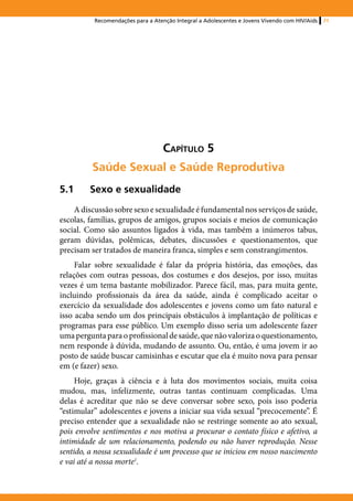 Recomendações para a Atenção Integral a Adolescentes e Jovens Vivendo com HIV/Aids   71




                                   Capítulo 5
         Saúde Sexual e Saúde Reprodutiva
5.1	Sexo e sexualidade
    A discussão sobre sexo e sexualidade é fundamental nos serviços de saúde,
escolas, famílias, grupos de amigos, grupos sociais e meios de comunicação
social. Como são assuntos ligados à vida, mas também a inúmeros tabus,
geram dúvidas, polêmicas, debates, discussões e questionamentos, que
precisam ser tratados de maneira franca, simples e sem constrangimentos.
     Falar sobre sexualidade é falar da própria história, das emoções, das
relações com outras pessoas, dos costumes e dos desejos, por isso, muitas
vezes é um tema bastante mobilizador. Parece fácil, mas, para muita gente,
incluindo profissionais da área da saúde, ainda é complicado aceitar o
exercício da sexualidade dos adolescentes e jovens como um fato natural e
isso acaba sendo um dos principais obstáculos à implantação de políticas e
programas para esse público. Um exemplo disso seria um adolescente fazer
uma pergunta para o profissional de saúde, que não valoriza o questionamento,
nem responde à dúvida, mudando de assunto. Ou, então, é uma jovem ir ao
posto de saúde buscar camisinhas e escutar que ela é muito nova para pensar
em (e fazer) sexo.
     Hoje, graças à ciência e à luta dos movimentos sociais, muita coisa
mudou, mas, infelizmente, outras tantas continuam complicadas. Uma
delas é acreditar que não se deve conversar sobre sexo, pois isso poderia
“estimular” adolescentes e jovens a iniciar sua vida sexual “precocemente”. É
preciso entender que a sexualidade não se restringe somente ao ato sexual,
pois envolve sentimentos e nos motiva a procurar o contato físico e afetivo, a
intimidade de um relacionamento, podendo ou não haver reprodução. Nesse
sentido, a nossa sexualidade é um processo que se iniciou em nosso nascimento
e vai até a nossa morte1.
 