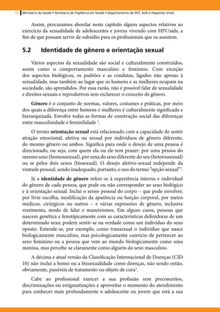 72   Ministério da Saúde • Secretaria de Vigilância em Saúde • Departamento de DST, Aids e Hepatites Virais


         Assim, procuramos abordar neste capítulo alguns aspectos relativos ao
     exercício da sexualidade de adolescentes e jovens vivendo com HIV/aids, a
     fim de que possam servir de subsídio para os profissionais que os assistem.

     5.2	Identidade de gênero e orientação sexual
          Vários aspectos da sexualidade são social e culturalmente construídos,
     assim como o comportamento masculino e feminino. Com exceção
     dos aspectos biológicos, os padrões e as condutas, ligados não apenas à
     sexualidade, mas também ao lugar que os homens e as mulheres ocupam na
     sociedade, são aprendidos. Por essa razão, não é possível falar de sexualidade
     e direitos sexuais e reprodutivos sem esclarecer o conceito de gênero.
         Gênero é o conjunto de normas, valores, costumes e práticas, por meio
     dos quais a diferença entre homens e mulheres é culturalmente significada e
     hierarquizada. Envolve todas as formas de construção social das diferenças
     entre masculinidade e feminilidade 2.
         O termo orientação sexual está relacionado com a capacidade de sentir
     atração emocional, afetiva ou sexual por indivíduos de gênero diferente,
     do mesmo gênero ou ambos. Significa para onde o desejo de uma pessoa é
     direcionado, ou seja, com quem ela ou ele tem prazer: por uma pessoa do
     mesmo sexo (homossexual), por uma do sexo diferente do seu (heterossexual)
     ou se pelos dois sexos (bissexual). O desejo afetivo-sexual independe da
     vontade pessoal, sendo inadequado, portanto, o uso do termo “opção sexual”2.
          Já a identidade de gênero refere-se à experiência interna e individual
     do gênero de cada pessoa, que pode ou não corresponder ao sexo biológico
     e à orientação sexual. Inclui o senso pessoal do corpo – que pode envolver,
     por livre escolha, modificação da aparência ou função corporal, por meios
     médicos, cirúrgicos ou outros – e várias expressões de gênero, inclusive
     vestimenta, modo de falar e maneirismos. Em alguns casos, pessoas que
     nascem genética e fenotipicamente com as características definidoras de um
     determinado sexo, podem sentir-se na verdade como um indivíduo do sexo
     oposto. Entende-se, por exemplo, como transexual o indivíduo que nasce
     biologicamente masculino, mas psicologicamente convicto de pertencer ao
     sexo feminino ou a pessoa que vem ao mundo biologicamente como uma
     menina, mas percebe-se claramente como alguém do sexo masculino.
         A décima e atual versão da Classificação Internacional de Doenças (CID
     10) não inclui a homo ou a bissexualidade como doenças, não sendo então,
     obviamente, passíveis de tratamento ou objeto de cura3.
         Cabe ao profissional exercer a sua profissão sem preconceitos,
     discriminações ou estigmatizações e aproveitar o momento do atendimento
     para conhecer mais profundamente o adolescente ou jovem que está a sua
 