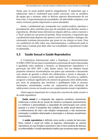 Recomendações para a Atenção Integral a Adolescentes e Jovens Vivendo com HIV/Aids   73


frente, pois só assim poderá ajudá-lo integralmente. É importante que o
adolescente sinta-se confortável para poder conversar, com os membros
da equipe que o assistem, sobre os diversos aspectos determinantes de seu
bem-estar. A experimentação da sexualidade e da afetividade compõem, com
outras vivências, pontos importantes a serem abordados.
     Assim, o profissional que acompanha esse usuário poderá, oportuna e
privadamente, abrir caminhos para que ele manifeste suas dúvidas, anseios e
experiências. Abordar temas referentes às relações afetivas, como o namoro e
o “ficar”, podem ser um ponto de partida. Nesse momento, é importante que
o profissional esteja disposto não apenas a ouvir, mas também a dialogar, não
externando eventuais preconceitos que possa ter em relação ao tema. Uma
vez confortável em falar sobre seus relacionamentos, o adolescente pode se
sentir mais à vontade para falar sobre sua sexualidade e experiências vividas
ou planejadas.

5.3	Saúde Sexual e Saúde Reprodutiva
     A Conferência Internacional sobre a População e Desenvolvimento
(CAIRO, 1994)4 foi um marco mundial para a promoção de ações relacionadas
à igualdade entre mulheres e homens, ao planejamento reprodutivo e à
prevenção das DST, HIV e aids, dentre outras. Em seu relatório foram
propostas inúmeras recomendações aos países que assinaram o documento
com intuito de garantir o direito dos adolescentes e jovens à educação, à
informação e à assistência para a saúde reprodutiva. Procurou-se, também,
assegurar a redução significativa do número de gestações entre adolescentes,
por meio de programas que envolvam e qualifiquem todas as pessoas,
instituições, comunidades, escolas etc. responsáveis pela orientação de
adolescentes e jovens, no tocante ao seu comportamento sexual e reprodutivo.
     Outro aspecto importante foi a criação dos conceitos de saúde sexual e o
de saúde reprodutiva.
       Saúde sexual é a integração dos aspectos somáticos, emocionais,
  intelectuais e sociais do ser sexual, de maneira a enriquecer positivamente
  e a melhorar a personalidade, a capacidade de comunicação com outras
  pessoas e o amor. O propósito dos cuidados da saúde sexual deveria ser
  o melhoramento da vida e das relações interpessoais, e não meramente
  orientação e cuidados relacionados à procriação e a doenças sexualmente
  transmissíveis.
       A saúde reprodutiva é definida como sendo o estado de bem-estar
  físico, mental e social em todos os aspectos, relacionados ao sistema
  reprodutivo, às suas funções e processos e não à mera ausência de doenças
  ou enfermidades. A saúde reprodutiva implica que as pessoas sejam capazes
 