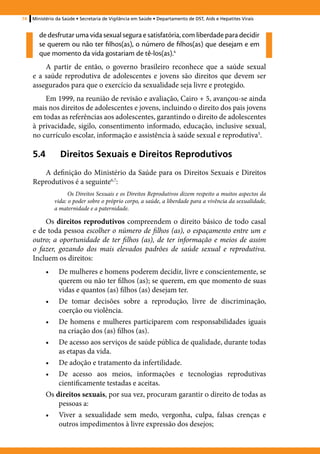74   Ministério da Saúde • Secretaria de Vigilância em Saúde • Departamento de DST, Aids e Hepatites Virais


        de desfrutar uma vida sexual segura e satisfatória, com liberdade para decidir
        se querem ou não ter filhos(as), o número de filhos(as) que desejam e em
        que momento da vida gostariam de tê-los(as).4
         A partir de então, o governo brasileiro reconhece que a saúde sexual
     e a saúde reprodutiva de adolescentes e jovens são direitos que devem ser
     assegurados para que o exercício da sexualidade seja livre e protegido.
         Em 1999, na reunião de revisão e avaliação, Cairo + 5, avançou-se ainda
     mais nos direitos de adolescentes e jovens, incluindo o direito dos pais jovens
     em todas as referências aos adolescentes, garantindo o direito de adolescentes
     à privacidade, sigilo, consentimento informado, educação, inclusive sexual,
     no currículo escolar, informação e assistência à saúde sexual e reprodutiva5.

     5.4	Direitos Sexuais e Direitos Reprodutivos
        A definição do Ministério da Saúde para os Direitos Sexuais e Direitos
     Reprodutivos é a seguinte6,7:
                      Os Direitos Sexuais e os Direitos Reprodutivos dizem respeito a muitos aspectos da
                vida: o poder sobre o próprio corpo, a saúde, a liberdade para a vivência da sexualidade,
                a maternidade e a paternidade.

         Os direitos reprodutivos compreendem o direito básico de todo casal
     e de toda pessoa escolher o número de filhos (as), o espaçamento entre um e
     outro; a oportunidade de ter filhos (as), de ter informação e meios de assim
     o fazer, gozando dos mais elevados padrões de saúde sexual e reprodutiva.
     Incluem os direitos:
           •	  De mulheres e homens poderem decidir, livre e conscientemente, se
               querem ou não ter filhos (as); se querem, em que momento de suas
               vidas e quantos (as) filhos (as) desejam ter.
           •	 De tomar decisões sobre a reprodução, livre de discriminação,
               coerção ou violência.
           •	 De homens e mulheres participarem com responsabilidades iguais
               na criação dos (as) filhos (as).
           •	 De acesso aos serviços de saúde pública de qualidade, durante todas
               as etapas da vida.
           •	 De adoção e tratamento da infertilidade.
           •	 De acesso aos meios, informações e tecnologias reprodutivas
               cientificamente testadas e aceitas.
           Os direitos sexuais, por sua vez, procuram garantir o direito de todas as
               pessoas a:
           •	 Viver a sexualidade sem medo, vergonha, culpa, falsas crenças e
               outros impedimentos à livre expressão dos desejos;
 
