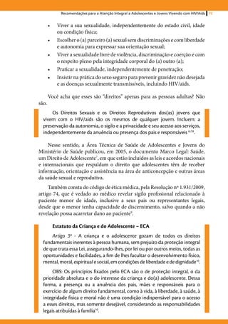 Recomendações para a Atenção Integral a Adolescentes e Jovens Vivendo com HIV/Aids   75


       •	    Viver a sua sexualidade, independentemente do estado civil, idade
             ou condição física;
       •	    Escolher o (a) parceiro (a) sexual sem discriminações e com liberdade
             e autonomia para expressar sua orientação sexual;
       •	    Viver a sexualidade livre de violência, discriminação e coerção e com
             o respeito pleno pela integridade corporal do (a) outro (a);
       •	    Praticar a sexualidade, independentemente de penetração;
       •	    Insistir na prática do sexo seguro para prevenir gravidez não desejada
             e as doenças sexualmente transmissíveis, incluindo HIV/aids.

       Você acha que esses são “direitos” apenas para as pessoas adultas? Não
são.
      Os Direitos Sexuais e os Direitos Reprodutivos dos(as) jovens que
  vivem com o HIV/aids são os mesmos de qualquer jovem. Incluem: a
  preservação da autonomia, o sigilo e a privacidade e seu acesso aos serviços,
  independentemente da anuência ou presença dos pais e responsáveis 6,7,8.

    Nesse sentido, a Área Técnica de Saúde de Adolescentes e Jovens do
Ministério de Saúde publicou, em 2005, o documento Marco Legal: Saúde,
um Direito de Adolescente7, em que estão incluídos as leis e acordos nacionais
e internacionais que respaldam o direito que adolescentes têm de receber
informação, orientação e assistência na área de anticoncepção e outras áreas
da saúde sexual e reprodutiva.
     Também consta do código de ética médica, pela Resolução nº 1.931/2009,
artigo 74, que é vedado ao médico revelar sigilo profissional relacionado à
paciente menor de idade, inclusive a seus pais ou representantes legais,
desde que o menor tenha capacidade de discernimento, salvo quando a não
revelação possa acarretar dano ao paciente9.

            Estatuto da Criança e do Adolescente – ECA
      Artigo 3º - A criança e o adolescente gozam de todos os direitos
  fundamentais inerentes à pessoa humana, sem prejuízo da proteção integral
  de que trata essa Lei, assegurando-lhes, por lei ou por outros meios, todas as
  oportunidades e facilidades, a fim de lhes facultar o desenvolvimento físico,
  mental, moral, espiritual e social, em condições de liberdade e de dignidade10.
       OBS: Os princípios fixados pelo ECA são o de proteção integral, o da
  prioridade absoluta e o do interesse da criança e do(a) adolescente. Dessa
  forma, a presença ou a anuência dos pais, mães e responsáveis para o
  exercício de algum direito fundamental, como à vida, à liberdade, à saúde, à
  integridade física e moral não é uma condição indispensável para o acesso
  a esses direitos, mas somente desejável, considerando as responsabilidades
  legais atribuídas à família10.
 