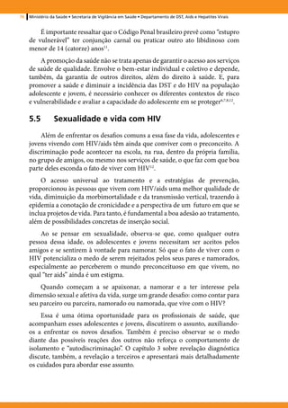76   Ministério da Saúde • Secretaria de Vigilância em Saúde • Departamento de DST, Aids e Hepatites Virais


         É importante ressaltar que o Código Penal brasileiro prevê como “estupro
     de vulnerável” ter conjunção carnal ou praticar outro ato libidinoso com
     menor de 14 (catorze) anos11.
         A promoção da saúde não se trata apenas de garantir o acesso aos serviços
     de saúde de qualidade. Envolve o bem-estar individual e coletivo e depende,
     também, da garantia de outros direitos, além do direito à saúde. E, para
     promover a saúde e diminuir a incidência das DST e do HIV na população
     adolescente e jovem, é necessário conhecer os diferentes contextos de risco
     e vulnerabilidade e avaliar a capacidade do adolescente em se proteger6,7,8,12.

     5.5	Sexualidade e vida com HIV
         Além de enfrentar os desafios comuns a essa fase da vida, adolescentes e
     jovens vivendo com HIV/aids têm ainda que conviver com o preconceito. A
     discriminação pode acontecer na escola, na rua, dentro da própria família,
     no grupo de amigos, ou mesmo nos serviços de saúde, o que faz com que boa
     parte deles esconda o fato de viver com HIV12.
         O acesso universal ao tratamento e a estratégias de prevenção,
     proporcionou às pessoas que vivem com HIV/aids uma melhor qualidade de
     vida, diminuição da morbimortalidade e da transmissão vertical, trazendo à
     epidemia a conotação de cronicidade e a perspectiva de um futuro em que se
     inclua projetos de vida. Para tanto, é fundamental a boa adesão ao tratamento,
     além de possibilidades concretas de inserção social.
         Ao se pensar em sexualidade, observa-se que, como qualquer outra
     pessoa dessa idade, os adolescentes e jovens necessitam ser aceitos pelos
     amigos e se sentirem à vontade para namorar. Só que o fato de viver com o
     HIV potencializa o medo de serem rejeitados pelos seus pares e namorados,
     especialmente ao perceberem o mundo preconceituoso em que vivem, no
     qual “ter aids” ainda é um estigma.
         Quando começam a se apaixonar, a namorar e a ter interesse pela
     dimensão sexual e afetiva da vida, surge um grande desafio: como contar para
     seu parceiro ou parceira, namorado ou namorada, que vive com o HIV?
          Essa é uma ótima oportunidade para os profissionais de saúde, que
     acompanham esses adolescentes e jovens, discutirem o assunto, auxiliando-
     os a enfrentar os novos desafios. Também é preciso observar se o medo
     diante das possíveis reações dos outros não reforça o comportamento de
     isolamento e “autodiscriminação”. O capítulo 3 sobre revelação diagnóstica
     discute, também, a revelação a terceiros e apresentará mais detalhadamente
     os cuidados para abordar esse assunto.
 