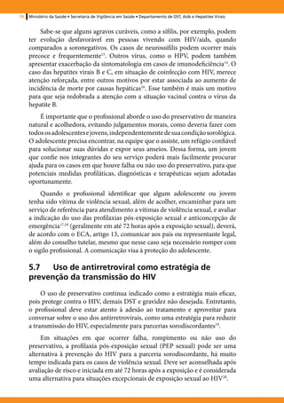 78   Ministério da Saúde • Secretaria de Vigilância em Saúde • Departamento de DST, Aids e Hepatites Virais


         Sabe-se que alguns agravos curáveis, como a sífilis, por exemplo, podem
     ter evolução desfavorável em pessoas vivendo com HIV/aids, quando
     comparados a soronegativos. Os casos de neurossífilis podem ocorrer mais
     precoce e frequentemente15. Outros vírus, como o HPV, podem também
     apresentar exacerbação da sintomatologia em casos de imunodeficiência14. O
     caso das hepatites virais B e C, em situação de coinfecção com HIV, merece
     atenção reforçada, entre outros motivos por estar associada ao aumento de
     incidência de morte por causas hepáticas16. Esse também é mais um motivo
     para que seja redobrada a atenção com a situação vacinal contra o vírus da
     hepatite B.
         É importante que o profissional aborde o uso do preservativo de maneira
     natural e acolhedora, evitando julgamentos morais, como deveria fazer com
     todos os adolescentes e jovens, independentemente de sua condição sorológica.
     O adolescente precisa encontrar, na equipe que o assiste, um refúgio confiável
     para solucionar suas dúvidas e expor seus anseios. Dessa forma, um jovem
     que confie nos integrantes do seu serviço poderá mais facilmente procurar
     ajuda para os casos em que houve falha ou não uso do preservativo, para que
     potenciais medidas profiláticas, diagnósticas e terapêuticas sejam adotadas
     oportunamente.
          Quando o profissional identificar que algum adolescente ou jovem
     tenha sido vítima de violência sexual, além de acolher, encaminhar para um
     serviço de referência para atendimento a vítimas de violência sexual, e avaliar
     a indicação do uso das profilaxias pós-exposição sexual e anticoncepção de
     emergência17,18 (geralmente em até 72 horas após a exposição sexual), deverá,
     de acordo com o ECA, artigo 13, comunicar aos pais ou representante legal,
     além do conselho tutelar, mesmo que nesse caso seja necessário romper com
     o sigilo profissional. A comunicação visa à proteção do adolescente.

     5.7	 Uso de antirretroviral como estratégia de
     prevenção da transmissão do HIV
          O uso de preservativo continua indicado como a estratégia mais eficaz,
     pois protege contra o HIV, demais DST e gravidez não desejada. Entretanto,
     o profissional deve estar atento à adesão ao tratamento e aproveitar para
     conversar sobre o uso dos antirretrovirais, como uma estratégia para reduzir
     a transmissão do HIV, especialmente para parcerias sorodiscordantes19.
          Em situações em que ocorrer falha, rompimento ou não uso do
     preservativo, a profilaxia pós-exposição sexual (PEP sexual) pode ser uma
     alternativa à prevenção do HIV para a parceria sorodiscordante, há muito
     tempo indicada para os casos de violência sexual. Deve ser aconselhada após
     avaliação de risco e iniciada em até 72 horas após a exposição e é considerada
     uma alternativa para situações excepcionais de exposição sexual ao HIV20.
 