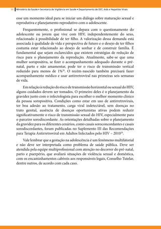 80   Ministério da Saúde • Secretaria de Vigilância em Saúde • Departamento de DST, Aids e Hepatites Virais


     esse um momento ideal para se iniciar um diálogo sobre maturação sexual e
     reprodutiva e planejamento reprodutivo com o adolescente.
          Frequentemente, o profissional se depara com o questionamento do
     adolescente ou jovem que vive com HIV, independentemente do sexo,
     relacionado à possibilidade de ter filho. A valorização dessa demanda está
     associada à qualidade de vida e perspectiva de futuro e o desejo de ter filhos
     costuma estar relacionado ao desejo de sonhar e de construir família. É
     fundamental que sejam esclarecidos que existem estratégias de redução de
     risco para o planejamento da reprodução. Atualmente, sabe-se que uma
     mulher soropositiva, se fizer o acompanhamento adequado durante o pré-
     natal, parto e não amamentar, pode ter o risco de transmissão vertical
     reduzido para menos de 1%20. O recém-nascido também precisará fazer
     acompanhamento médico e usar antirretroviral nas primeiras seis semanas
     de vida.
          Em relação à redução do risco de transmissão horizontal ou sexual do HIV,
     alguns cuidados devem ser tomados. O primeiro deles é o planejamento da
     gravidez junto com o infectologista para escolher o melhor momento clínico
     da pessoa soropositiva. Condições como estar em uso de antirretrovirais,
     ter boa adesão ao tratamento, carga viral indetectável, sem doenças no
     trato genital, ausência de doenças oportunistas ativas podem reduzir
     significativamente o risco de transmissão sexual do HIV, especialmente para
     o parceiro sorodiscordante. As orientações detalhadas sobre o planejamento
     da gravidez para os diferentes cenários, como casais soroconcordantes e casais
     sorodiscordantes, foram publicadas no Suplemento III das Recomendações
     para Terapia Antirretroviral em Adultos Infectados pelo HIV – 201020.
         Vale lembrar que a gestação na adolescência é um fenômeno multifatorial
     e não deve ser interpretada como problema de saúde pública. Deve ser
     atendida pela equipe multiprofissional com atenção no decorrer do pré-natal,
     parto e puerpério, que avaliará situações de violência sexual e doméstica,
     com os encaminhamentos cabíveis aos responsáveis legais, Conselho Tutelar,
     dentre outros, de acordo com cada caso.
 
