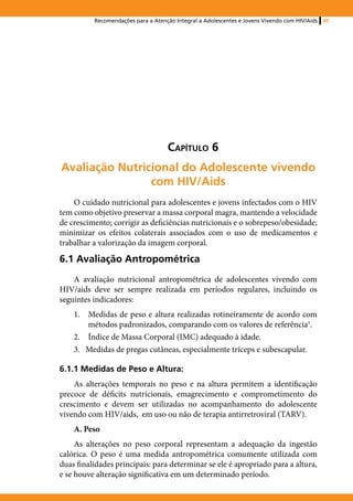 Recomendações para a Atenção Integral a Adolescentes e Jovens Vivendo com HIV/Aids   85




                                    Capítulo 6
Avaliação Nutricional do Adolescente vivendo
                com HIV/Aids
    O cuidado nutricional para adolescentes e jovens infectados com o HIV
tem como objetivo preservar a massa corporal magra, mantendo a velocidade
de crescimento; corrigir as deficiências nutricionais e o sobrepeso/obesidade;
minimizar os efeitos colaterais associados com o uso de medicamentos e
trabalhar a valorização da imagem corporal.

6.1 Avaliação Antropométrica
    A avaliação nutricional antropométrica de adolescentes vivendo com
HIV/aids deve ser sempre realizada em períodos regulares, incluindo os
seguintes indicadores:
    1.	 Medidas de peso e altura realizadas rotineiramente de acordo com
        métodos padronizados, comparando com os valores de referência1.
    2.	 Índice de Massa Corporal (IMC) adequado à idade.
    3. Medidas de pregas cutâneas, especialmente tríceps e subescapular.

6.1.1 Medidas de Peso e Altura:
    As alterações temporais no peso e na altura permitem a identificação
precoce de déficits nutricionais, emagrecimento e comprometimento do
crescimento e devem ser utilizadas no acompanhamento do adolescente
vivendo com HIV/aids, em uso ou não de terapia antirretroviral (TARV).
    A. Peso
     As alterações no peso corporal representam a adequação da ingestão
calórica. O peso é uma medida antropométrica comumente utilizada com
duas finalidades principais: para determinar se ele é apropriado para a altura,
e se houve alteração significativa em um determinado período.
 