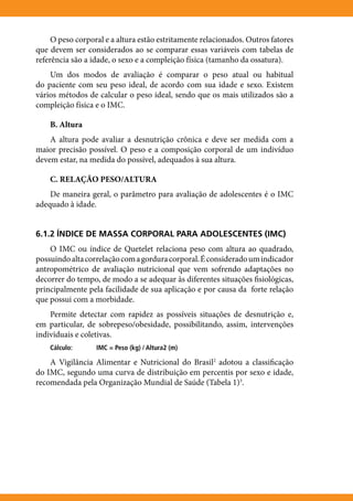 O peso corporal e a altura estão estritamente relacionados. Outros fatores
que devem ser considerados ao se comparar essas variáveis com tabelas de
referência são a idade, o sexo e a compleição física (tamanho da ossatura).
    Um dos modos de avaliação é comparar o peso atual ou habitual
do paciente com seu peso ideal, de acordo com sua idade e sexo. Existem
vários métodos de calcular o peso ideal, sendo que os mais utilizados são a
compleição física e o IMC.

    B. Altura
    A altura pode avaliar a desnutrição crônica e deve ser medida com a
maior precisão possível. O peso e a composição corporal de um indivíduo
devem estar, na medida do possível, adequados à sua altura.

    C. RELAÇÃO PESO/ALTURA
    De maneira geral, o parâmetro para avaliação de adolescentes é o IMC
adequado à idade.


6.1.2 ÍNDICE DE MASSA CORPORAL PARA ADOLESCENTES (IMC)
    O IMC ou índice de Quetelet relaciona peso com altura ao quadrado,
possuindo alta correlação com a gordura corporal. É considerado um indicador
antropométrico de avaliação nutricional que vem sofrendo adaptações no
decorrer do tempo, de modo a se adequar às diferentes situações fisiológicas,
principalmente pela facilidade de sua aplicação e por causa da forte relação
que possui com a morbidade.
    Permite detectar com rapidez as possíveis situações de desnutrição e,
em particular, de sobrepeso/obesidade, possibilitando, assim, intervenções
individuais e coletivas.
    Cálculo:	     IMC = Peso (kg) / Altura2 (m)

    A Vigilância Alimentar e Nutricional do Brasil2 adotou a classificação
do IMC, segundo uma curva de distribuição em percentis por sexo e idade,
recomendada pela Organização Mundial de Saúde (Tabela 1)3.
 