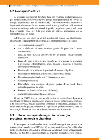 88   Ministério da Saúde • Secretaria de Vigilância em Saúde • Departamento de DST, Aids e Hepatites Virais



     6.2 Avaliação Dietética
         A avaliação nutricional dietética deve ser realizada preferencialmente
     por nutricionista, que deve compor a equipe multiprofissional do serviço de
     atenção especializada em HIV/aids (SAE). Tem como objetivo monitorar a
     ingestão de alimentos e de nutrientes e verificar se a quantidade habitualmente
     consumida está suprindo as metas de ingestão estipuladas para o indivíduo.
     Essa avaliação pode ser feita por meio de diários alimentares ou de
     recordatórios de 24 horas.
         Adolescentes em risco de déficit nutricional podem ser identificados
     observando se apresentam um ou mais dos problemas listados a seguir:
          •	     IMC abaixo do percentil 25;
          •	    Até a idade de 16 anos: nenhum ganho de peso por 3 meses
                consecutivos;
          •	    Perda de peso >10% em um período de 4 a 6 meses - emagrecimento
                acentuado;
          •	    Perda de peso >5% em um período de 4 semanas ou associada
                à problemas odontológicos, aftas, disfagia , náuseas e vômitos,
                infecções oportunistas;
          •	    Diminuição do apetite, da ingestão de alimentos e líquidos;
          •	    Mudança nas fezes (cor, consistência, frequência, odor);
          •	    Diarreia e/ou vômito durante 3 dias consecutivos;
          •	    Náuseas persistentes;
          •	    Dificuldade para mastigar, deglutir, queixa de cavidade bucal
                dolorida, presença de aftas;
          •	    Presença de doença crônica (ex: diabetes);
          •	    Aumento nos níveis de lipídeos séricos.
          O uso de TARV traz o risco de alterações no metabolismo lipídico e
     resistência periférica à insulina que, aliados a fatores nutricionais, genéticos
     e de estilo de vida, podem ocasionar sobrepeso e obesidade. Alterações nos
     níveis séricos de glicose, colesterol e triglicérides podem requerer, além de
     intervenção dietética e exercícios físicos, o uso de medicamentos.

     6.3	Recomendação de ingestão de energia,
     proteínas, minerais e vitaminas
         Existem poucos estudos sobre as necessidades energéticas e proteicas de
     adolescentes vivendo com HIV/aids. Com base nas informações publicadas,
     tanto pelo Institute of Medicine of National Academy4 como a Organização
     Mundial de Saúde5, a recomendação de ingestão energética para crianças
 