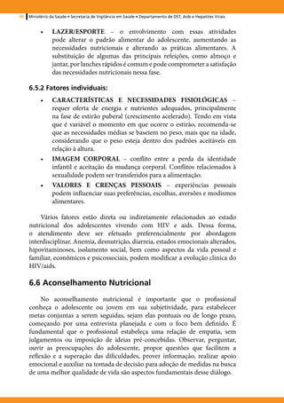 92   Ministério da Saúde • Secretaria de Vigilância em Saúde • Departamento de DST, Aids e Hepatites Virais


           •	    LAZER/ESPORTE – o envolvimento com essas atividades
                 pode alterar o padrão alimentar do adolescente, aumentando as
                 necessidades nutricionais e alterando as práticas alimentares. A
                 substituição de algumas das principais refeições, como almoço e
                 jantar, por lanches rápidos é comum e pode comprometer a satisfação
                 das necessidades nutricionais nessa fase.

     6.5.2 Fatores individuais:
           •	    CARACTERÍSTICAS E NECESSIDADES FISIOLÓGICAS –
                 requer oferta de energia e nutrientes adequados, principalmente
                 na fase de estirão puberal (crescimento acelerado). Tendo em vista
                 que é variável o momento em que ocorre o estirão, recomenda-se
                 que as necessidades médias se baseiem no peso, mais que na idade,
                 considerando que o peso esteja dentro dos padrões aceitáveis em
                 relação à altura.
           •	    IMAGEM CORPORAL – conflito entre a perda da identidade
                 infantil e aceitação da mudança corporal. Conflitos relacionados à
                 sexualidade podem ser transferidos para a alimentação.
           •	    VALORES E CRENÇAS PESSOAIS – experiências pessoais
                 podem influenciar suas preferências, escolhas, aversões e modismos
                 alimentares.

          Vários fatores estão direta ou indiretamente relacionados ao estado
     nutricional dos adolescentes vivendo com HIV e aids. Dessa forma,
     o atendimento deve ser efetuado preferencialmente por abordagem
     interdisciplinar. Anemia, desnutrição, diarreia, estados emocionais alterados,
     hipovitaminoses, isolamento social, bem como aspectos da vida pessoal e
     familiar, econômicos e psicossociais, podem modificar a evolução clínica do
     HIV/aids.

     6.6 Aconselhamento Nutricional
          No aconselhamento nutricional é importante que o profissional
     conheça o adolescente ou jovem em sua subjetividade, para estabelecer
     metas conjuntas a serem seguidas, sejam elas pontuais ou de longo prazo,
     começando por uma entrevista planejada e com o foco bem definido. É
     fundamental que o profissional estabeleça uma relação de empatia, sem
     julgamentos ou imposição de ideias pré-concebidas. Observar, perguntar,
     ouvir as preocupações do adolescente, propor questões que facilitem a
     reflexão e a superação das dificuldades, prover informação, realizar apoio
     emocional e auxiliar na tomada de decisão para adoção de medidas na busca
     de uma melhor qualidade de vida são aspectos fundamentais desse diálogo.
 