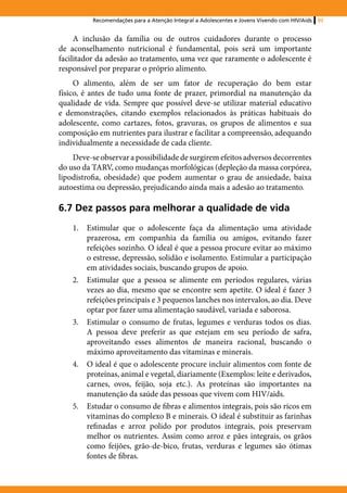 Recomendações para a Atenção Integral a Adolescentes e Jovens Vivendo com HIV/Aids   93


     A inclusão da família ou de outros cuidadores durante o processo
de aconselhamento nutricional é fundamental, pois será um importante
facilitador da adesão ao tratamento, uma vez que raramente o adolescente é
responsável por preparar o próprio alimento.
     O alimento, além de ser um fator de recuperação do bem estar
físico, é antes de tudo uma fonte de prazer, primordial na manutenção da
qualidade de vida. Sempre que possível deve-se utilizar material educativo
e demonstrações, citando exemplos relacionados às práticas habituais do
adolescente, como cartazes, fotos, gravuras, os grupos de alimentos e sua
composição em nutrientes para ilustrar e facilitar a compreensão, adequando
individualmente a necessidade de cada cliente.
    Deve-se observar a possibilidade de surgirem efeitos adversos decorrentes
do uso da TARV, como mudanças morfológicas (depleção da massa corpórea,
lipodistrofia, obesidade) que podem aumentar o grau de ansiedade, baixa
autoestima ou depressão, prejudicando ainda mais a adesão ao tratamento.

6.7 Dez passos para melhorar a qualidade de vida
    1.	 Estimular que o adolescente faça da alimentação uma atividade
        prazerosa, em companhia da família ou amigos, evitando fazer
        refeições sozinho. O ideal é que a pessoa procure evitar ao máximo
        o estresse, depressão, solidão e isolamento. Estimular a participação
        em atividades sociais, buscando grupos de apoio.
    2.	 Estimular que a pessoa se alimente em períodos regulares, várias
        vezes ao dia, mesmo que se encontre sem apetite. O ideal é fazer 3
        refeições principais e 3 pequenos lanches nos intervalos, ao dia. Deve
        optar por fazer uma alimentação saudável, variada e saborosa.
    3.	 Estimular o consumo de frutas, legumes e verduras todos os dias.
        A pessoa deve preferir as que estejam em seu período de safra,
        aproveitando esses alimentos de maneira racional, buscando o
        máximo aproveitamento das vitaminas e minerais.
    4.	 O ideal é que o adolescente procure incluir alimentos com fonte de
        proteínas, animal e vegetal, diariamente (Exemplos: leite e derivados,
        carnes, ovos, feijão, soja etc.). As proteínas são importantes na
        manutenção da saúde das pessoas que vivem com HIV/aids.
    5.	 Estudar o consumo de fibras e alimentos integrais, pois são ricos em
        vitaminas do complexo B e minerais. O ideal é substituir as farinhas
        refinadas e arroz polido por produtos integrais, pois preservam
        melhor os nutrientes. Assim como arroz e pães integrais, os grãos
        como feijões, grão-de-bico, frutas, verduras e legumes são ótimas
        fontes de fibras.
 