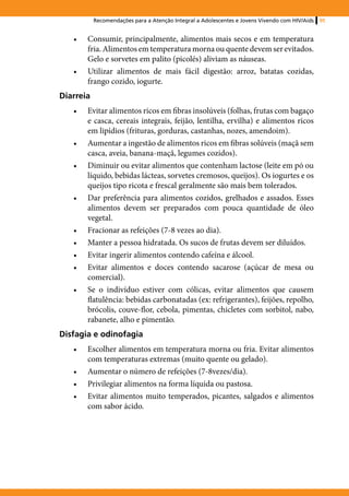 Recomendações para a Atenção Integral a Adolescentes e Jovens Vivendo com HIV/Aids   95


   •	   Consumir, principalmente, alimentos mais secos e em temperatura
        fria. Alimentos em temperatura morna ou quente devem ser evitados.
        Gelo e sorvetes em palito (picolés) aliviam as náuseas.
   •	   Utilizar alimentos de mais fácil digestão: arroz, batatas cozidas,
        frango cozido, iogurte.
Diarreia
   •	   Evitar alimentos ricos em fibras insolúveis (folhas, frutas com bagaço
        e casca, cereais integrais, feijão, lentilha, ervilha) e alimentos ricos
        em lipídios (frituras, gorduras, castanhas, nozes, amendoim).
   •	   Aumentar a ingestão de alimentos ricos em fibras solúveis (maçã sem
        casca, aveia, banana-maçã, legumes cozidos).
   •	   Diminuir ou evitar alimentos que contenham lactose (leite em pó ou
        líquido, bebidas lácteas, sorvetes cremosos, queijos). Os iogurtes e os
        queijos tipo ricota e frescal geralmente são mais bem tolerados.
   •	   Dar preferência para alimentos cozidos, grelhados e assados. Esses
        alimentos devem ser preparados com pouca quantidade de óleo
        vegetal.
   •	   Fracionar as refeições (7-8 vezes ao dia).
   •	   Manter a pessoa hidratada. Os sucos de frutas devem ser diluídos.
   •	   Evitar ingerir alimentos contendo cafeína e álcool.
   •	   Evitar alimentos e doces contendo sacarose (açúcar de mesa ou
        comercial).
   •	   Se o indivíduo estiver com cólicas, evitar alimentos que causem
        flatulência: bebidas carbonatadas (ex: refrigerantes), feijões, repolho,
        brócolis, couve-flor, cebola, pimentas, chicletes com sorbitol, nabo,
        rabanete, alho e pimentão.
Disfagia e odinofagia
   •	   Escolher alimentos em temperatura morna ou fria. Evitar alimentos
        com temperaturas extremas (muito quente ou gelado).
   •	   Aumentar o número de refeições (7-8vezes/dia).
   •	   Privilegiar alimentos na forma líquida ou pastosa.
   •	   Evitar alimentos muito temperados, picantes, salgados e alimentos
        com sabor ácido.
 
