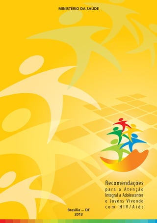 ISBN 978-85-334-2000-7
                                                                                                                                                            MINISTÉRIO DA SAÚDE




                                                                       Recomendações para a Atenção Integral a Adolescentes e Jovens Vivendo com HIV/Aids
                                             9 788533 420007




Biblioteca Virtual em Saúde do Ministério da Saúde
              www.saude.gov.br/bvs




                                                                                                                                                                                  Recomendações
                                                                                                                                                                                  para a Atenção
                                                                                                                                                                                  Integral a Adolescentes
                                                                                                                                                                                  e Jovens Vivendo
                                                                                                                                                                                  com HIV/Aids
                                                                                                                                                                Brasília — DF
                                                                                                                                                                    2013
 