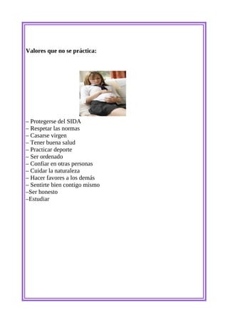 Valores que no se práctica:




– Protegerse del SIDA
– Respetar las normas
– Casarse virgen
– Tener buena salud
– Practicar deporte
– Ser ordenado
– Confiar en otras personas
– Cuidar la naturaleza
– Hacer favores a los demás
– Sentirte bien contigo mismo
–Ser honesto
–Estudiar
 
