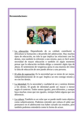 Recomendaciones:




  • La educación: Dependiendo de su calidad, contribuirá o
    dificultará la formación y desarrollo del adolescente. Hay muchos
    tipos de educación, no solo la que implica las relaciones con los
    demás, sino también la referente a uno mismo, pues es fácil sentir
    necesidad de mayor educación o también en algún momento
    pensar que la educación recibida obliga a consentir algún tipo de
    abuso. El sentimiento de vergüenza ajena es una muestra de cómo
    la falta de educación de otro puede afectar a una persona.

  • El afán de superación: Es la necesidad que se siente de ser mejor,
    independientemente de en qué. Implica un reto consigo mismo y
    no con los demás.

  • La identidad: Es la necesidad y cualidad de ser y sentirse distinto
    a los demás. El grado de identidad puede ser mayor o menor
    según el contexto. Todos somos iguales, pero diferentes, y aunque
    haya muchas cosas que nos iguales, siempre habrá alguna que nos
    diferencie.

  • La cultura: También es un valor que se puede medir tanto objetiva
    como subjetivamente. Podemos entender por cultura el saber que
    permanece en el adolescente tras haber cursado sus estudios, pero
    también podemos entenderla como la forma de actuar.
 