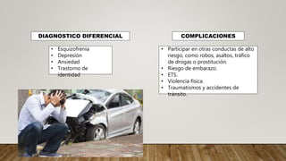 DIAGNOSTICO DIFERENCIAL COMPLICACIONES
• Esquizofrenia
• Depresión
• Ansiedad
• Trastorno de
identidad
• Participar en otras conductas de alto
riesgo, como robos, asaltos, tráfico
de drogas o prostitución.
• Riesgo de embarazo.
• ETS.
• Violencia física.
• Traumatismos y accidentes de
tránsito.
 