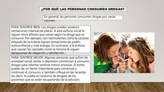 PARA SENTIRSE BIEN: Las drogas pueden producir
sensaciones intensas de placer. A esta euforia inicial le
siguen otros efectos que varían según la droga que se
consuma. Por ejemplo, con estimulantes como la cocaína,
después de la euforia siguen sensaciones de poder,
autoconfianza y más energía. En contraste, a la euforia
que causan los opioides como la heroína le siguen
sensaciones de relajación y satisfacción.
¿POR QUÉ LAS PERSONAS CONSUMEN DROGAS?
En general, las personas consumen drogas por varias
razones:
PARA SENTIRSE MEJOR: Algunas personas que sufren de
ansiedad social, estrés o depresión comienzan a consumir
drogas para intentar sentirse menos ansiosas. El estrés
puede ser un factor importante para comenzar y
continuar el consumo, y también influye en las recaídas
(es decir, la vuelta al consumo de drogas) de los
pacientes que se están recuperando de la adicción.
 