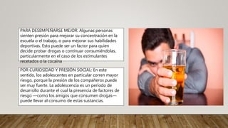 PARA DESEMPEÑARSE MEJOR: Algunas personas
sienten presión para mejorar su concentración en la
escuela o el trabajo, o para mejorar sus habilidades
deportivas. Esto puede ser un factor para quien
decide probar drogas o continuar consumiéndolas,
particularmente en el caso de los estimulantes
recetados o la cocaína
POR CURIOSIDAD Y PRESIÓN SOCIAL: En este
sentido, los adolescentes en particular corren mayor
riesgo, porque la presión de los compañeros puede
ser muy fuerte. La adolescencia es un período de
desarrollo durante el cual la presencia de factores de
riesgo —como los amigos que consumen drogas—
puede llevar al consumo de estas sustancias.
 