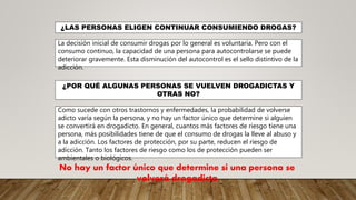 ¿LAS PERSONAS ELIGEN CONTINUAR CONSUMIENDO DROGAS?
La decisión inicial de consumir drogas por lo general es voluntaria. Pero con el
consumo continuo, la capacidad de una persona para autocontrolarse se puede
deteriorar gravemente. Esta disminución del autocontrol es el sello distintivo de la
adicción.
¿POR QUÉ ALGUNAS PERSONAS SE VUELVEN DROGADICTAS Y
OTRAS NO?
Como sucede con otros trastornos y enfermedades, la probabilidad de volverse
adicto varía según la persona, y no hay un factor único que determine si alguien
se convertirá en drogadicto. En general, cuantos más factores de riesgo tiene una
persona, más posibilidades tiene de que el consumo de drogas la lleve al abuso y
a la adicción. Los factores de protección, por su parte, reducen el riesgo de
adicción. Tanto los factores de riesgo como los de protección pueden ser
ambientales o biológicos.
No hay un factor único que determine si una persona se
volverá drogadicta
 
