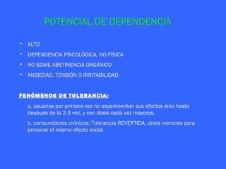 POTENCIAL DE DEPENDENCIA

• ALTO
• DEPENDENCIA PSICOLÓGICA, NO FÍSICA
• NO SDME ABSTINENCIA ORGÁNICO
• ANSIEDAD, TENSIÓN O IRRITABILIDAD


FENÓMENOS DE TOLERANCIA:
  a. usuarios por primera vez no experimentan sus efectos sino hasta
  después de la 2-3 vez, y con dosis cada vez mayores.
  b. consumidores crónicos: Tolerancia REVERTIDA, dosis menores para
  provocar el mismo efecto inicial.
 