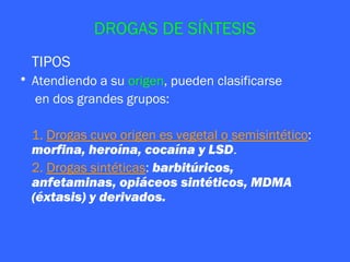 DROGAS DE SÍNTESIS
  TIPOS
• Atendiendo a su origen, pueden clasificarse
  en dos grandes grupos:

  1. Drogas cuyo origen es vegetal o semisintético:
  morfina, heroína, cocaína y LSD.
  2. Drogas sintéticas: barbitúricos,
  anfetaminas, opiáceos sintéticos, MDMA
  (éxtasis) y derivados.
 