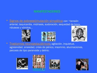 MANIFESTACIONES

• Signos de sobreestimulación simpática con ↑tensión
  arterial, taquicardia, midriasis, sudoración, sequedad de boca,
  náuseas y vómitos…




• Trastornos neuropsiquiátricos: agitación, inquietud,
  agresividad, ansiedad, crisis de pánico, insomnio, alucinaciones,
  psicosis de tipo paranoide y delirio.
 