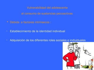 Vulnerabilidad del adolescente
           al consumo de sustancias psicoactivas

• Debida a factores intrínsecos :

- Establecimiento de la identidad individual

- Adquisición de los diferentes roles sociales e individuales
 