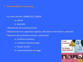 1. Sintomatología de tipo crónico



  •Lo más habitual: CAMBIO DEL HUMOR
            a. euforia
            b. depresión
  •Alteraciones del comportamiento
  •Alteraciones en la capacidad cognitiva (dificultad concentración y atención)
  •Deterioro del rendimiento escolar y psicosocial
            a. conflictos familiares
            b. conflictos interpersonales
            c. fracaso escolar
            d. comportamientos de riesgo
 