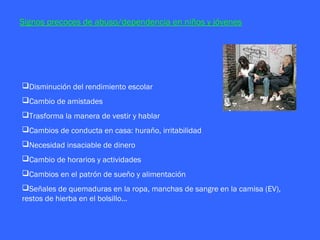 Signos precoces de abuso/dependencia en niños y jóvenes




Disminución del rendimiento escolar
Cambio de amistades
Trasforma la manera de vestir y hablar
Cambios de conducta en casa: huraño, irritabilidad
Necesidad insaciable de dinero
Cambio de horarios y actividades
Cambios en el patrón de sueño y alimentación
Señales de quemaduras en la ropa, manchas de sangre en la camisa (EV),
restos de hierba en el bolsillo…
 