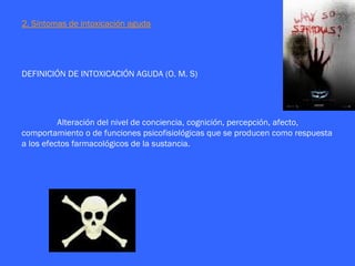 2. Síntomas de intoxicación aguda




DEFINICIÓN DE INTOXICACIÓN AGUDA (O. M. S)




          Alteración del nivel de conciencia, cognición, percepción, afecto,
comportamiento o de funciones psicofisiológicas que se producen como respuesta
a los efectos farmacológicos de la sustancia.
 