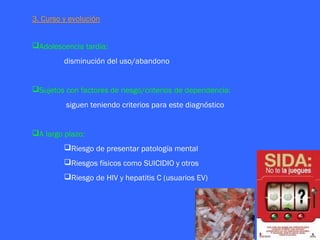 3. Curso y evolución


Adolescencia tardía:
         disminución del uso/abandono


Sujetos con factores de riesgo/criterios de dependencia:
          siguen teniendo criterios para este diagnóstico


A largo plazo:
         Riesgo de presentar patología mental
         Riesgos físicos como SUICIDIO y otros
         Riesgo de HIV y hepatitis C (usuarios EV)
 