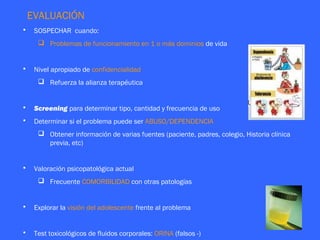 EVALUACIÓN
•    SOSPECHAR cuando:
       Problemas de funcionamiento en 1 o más dominios de vida


•    Nivel apropiado de confidencialidad
       Refuerza la alianza terapéutica


•    Screening para determinar tipo, cantidad y frecuencia de uso
•    Determinar si el problema puede ser ABUSO/DEPENDENCIA
       Obtener información de varias fuentes (paciente, padres, colegio, Historia clínica
        previa, etc)


•    Valoración psicopatológica actual
       Frecuente COMORBILIDAD con otras patologías


•    Explorar la visión del adolescente frente al problema


•    Test toxicológicos de fluidos corporales: ORINA (falsos -)
 