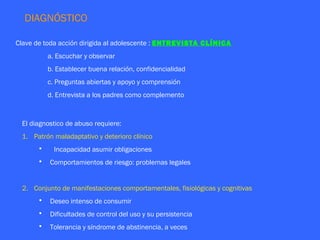 DIAGNÓSTICO

Clave de toda acción dirigida al adolescente : ENTREVISTA CLÍNICA
          a. Escuchar y observar
          b. Establecer buena relación, confidencialidad
          c. Preguntas abiertas y apoyo y comprensión
          d. Entrevista a los padres como complemento



 El diagnostico de abuso requiere:
 1. Patrón maladaptativo y deterioro clínico
      •     Incapacidad asumir obligaciones
      •   Comportamientos de riesgo: problemas legales


 2. Conjunto de manifestaciones comportamentales, fisiológicas y cognitivas
      •   Deseo intenso de consumir
      •   Dificultades de control del uso y su persistencia
      •   Tolerancia y síndrome de abstinencia, a veces
 