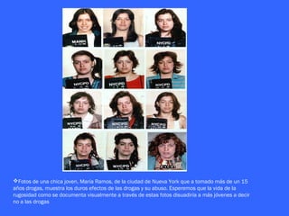 Fotos de una chica joven, María Ramos, de la ciudad de Nueva York que a tomado más de un 15
años drogas, muestra los duros efectos de las drogas y su abuso. Esperemos que la vida de la
rugosidad como se documenta visualmente a través de estas fotos disuadiría a más jóvenes a decir
no a las drogas
 