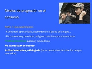 Niveles de progresión en el
consumo

NIVEL I: Uso experimental.-
- Curiosidad, oportunidad, acomodación al grupo de amigos…
- Uso recreativo y ocasional, peligroso más bien por si evoluciona.
►Actitud preventiva: padres y educadores
No dramatizar en exceso
Actitud educativa y dialogada (toma de conciencia sobre los riesgos
asumidos)
 