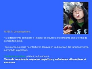 NIVEL II: Uso placentero.-

- El adolescente comienza a integrar el recurso a su consumo en su forma de
comportamiento.

- Sus consecuencias no interfieren todavía en la distorsión del funcionamiento
normal de la persona.

►Actitud preventiva: padres y educadores
Toma de conciencia, aspectos negativos y soluciones alternativas al
consumo
 