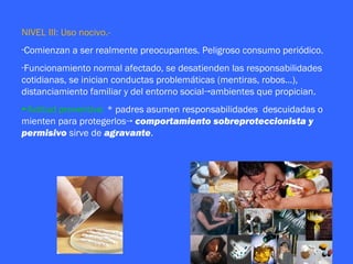NIVEL III: Uso nocivo.-
-Comienzan a ser realmente preocupantes. Peligroso consumo periódico.
-Funcionamiento normal afectado, se desatienden las responsabilidades
cotidianas, se inician conductas problemáticas (mentiras, robos…),
distanciamiento familiar y del entorno social→ambientes que propician.
►Actitud preventiva: * padres asumen responsabilidades descuidadas o
mienten para protegerlos→ comportamiento sobreproteccionista y
permisivo sirve de agravante.
 