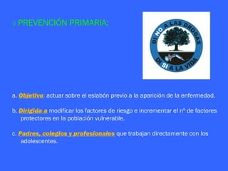 ◊ PREVENCIÓN         PRIMARIA:




a. Objetivo: actuar sobre el eslabón previo a la aparición de la enfermedad.

b. Dirigida a modificar los factores de riesgo e incrementar el nº de factores
   protectores en la población vulnerable.

c. Padres, colegios y profesionales que trabajan directamente con los
    adolescentes.
 