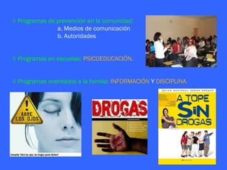 ◊ Programas de prevención en la comunidad:
               a. Medios de comunicación
               b. Autoridades


◊ Programas en escuelas: PSICOEDUCACIÓN.


◊ Programas orientados a la familia: INFORMACIÓN Y DISCIPLINA.
 