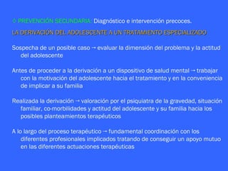 ◊ PREVENCIÓN SECUNDARIA: Diagnóstico e intervención precoces.
LA DERIVACIÓN DEL ADOLESCENTE A UN TRATAMIENTO ESPECIALIZADO

Sospecha de un posible caso → evaluar la dimensión del problema y la actitud
   del adolescente

Antes de proceder a la derivación a un dispositivo de salud mental → trabajar
   con la motivación del adolescente hacia el tratamiento y en la conveniencia
   de implicar a su familia

Realizada la derivación → valoración por el psiquiatra de la gravedad, situación
  familiar, co-morbilidades y actitud del adolescente y su familia hacia los
  posibles planteamientos terapéuticos

A lo largo del proceso terapéutico → fundamental coordinación con los
    diferentes profesionales implicados tratando de conseguir un apoyo mutuo
    en las diferentes actuaciones terapéuticas
 