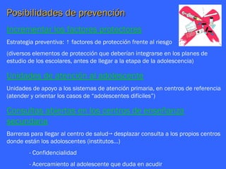 Posibilidades de prevención
Incrementar los factores protectores
Estrategia preventiva: ↑ factores de protección frente al riesgo
(diversos elementos de protección que deberían integrarse en los planes de
estudio de los escolares, antes de llegar a la etapa de la adolescencia)

Unidades de atención al adolescente
Unidades de apoyo a los sistemas de atención primaria, en centros de referencia
(atender y orientar los casos de “adolescentes difíciles”)

Consultas abiertas en los centros de enseñanza
secundaria
Barreras para llegar al centro de salud→ desplazar consulta a los propios centros
donde están los adoloscentes (institutos…)
        - Confidencialidad
        - Acercamiento al adolescente que duda en acudir
 