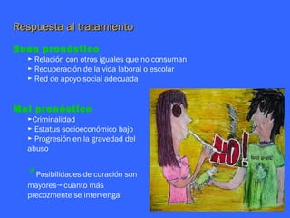 Respuesta al tratamiento
Buen pronóstico
  ► Relación con otros iguales que no consuman
  ► Recuperación de la vida laboral o escolar
  ► Red de apoyo social adecuada


Mal pronóstico
  ►Criminalidad
  ► Estatus socioeconómico bajo
  ► Progresión en la gravedad del
  abuso


  *Posibilidades de curación son
  mayores→ cuanto más
  precozmente se intervenga!
 