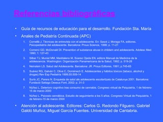 Referencias bibliográficas
•   Guía de recursos de educación para el desarrollo. Fundación Sta. María
•   Anales de Pediatría Continuada (APC)
     1.   Cornellà J. Técnicas de entrevista con el adolescente. En: Sasot J, Moraga FA, editores.
          Psicopediatría del adolescente. Barcelona: Prous Science, 1998; p. 11-21
     2.   Comerci GD, McDonald DI. Prevention of substance abuse in childem and adolescents. Adolesc Med
          1990; 1: 127-43
     3.   Silber TJ, Munist MM, Maddaleno M, Súarez Ojeda EN, editors Manual de Medicina de la
          adolescencia. Washington: Organización Panamericana de la Salud, 1992; p. 519-28
     4.   Neinstein LS. Salud del Adolescente. Barcelona: JR. Prous Editores, 1991; p.745-65
     5.   Suárez RG, Galván C, Oliva C, Doménech E. Adolescentes y hábitos tóxicos (tabaco, alcohol y
          drogas) Rev Esp Pediatría 1999;55:509-14
     6.   Surís JC, Parera N. Enquesta de salut als adolescents escolaritzats de Catalunya 2001. Barcelona:
          Fundació Satiago Dexeus Font, 2002; p. 31-3
     7.   Núñez L. Deterioro cognitivo tras consumo de cannabis. Congreso virtual de Psiquiatría, 1 de febrero-
          15 de marzo 2000
     8.   Núñez L. Psicosis cannábica. Estudio de seguimiento a los 5 años. Congreso Virtual de Psiquiatría, 1
          de febrero-15 de marzo 2000

•   Atención al adolescente. Editores: Carlos G. Redondo Filguero. Gabriel
    Galdó Muñoz, Miguel García Fuentes. Universidad de Cantabria.
 