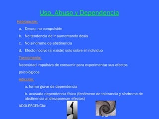 Uso, Abuso y Dependencia
Habituación:
 a. Deseo, no compulsión
 b. No tendencia de ir aumentando dosis
 c. No síndrome de abstinencia
 d. Efecto nocivo (si existe) solo sobre el individuo
 Toxicomanía:
 Necesidad impulsiva de consumir para experimentar sus efectos
 psicológicos
 Adicción:
    a. forma grave de dependencia
    b. acusada dependencia física (fenómeno de tolerancia y síndrome de
    abstinencia al desaparecer efectos)
 ADOLESCENCIA:

                                                    vs
 